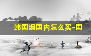 韩国烟国内怎么买-国内怎么购买韩国烟深圳