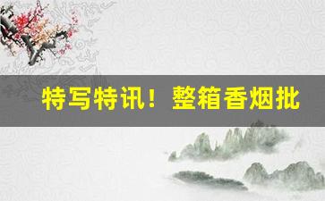 特写特讯！整箱香烟批发零售“发奋为雄”