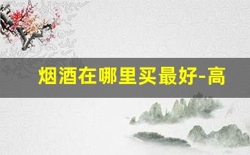 烟酒在哪里买最好-高档烟酒哪里买最划算