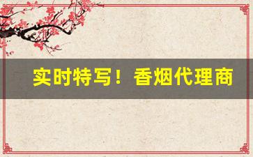 实时特写！香烟代理商微信“撮要删繁”