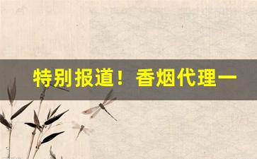 特别报道！香烟代理一手国烟货源厂家直销稳定出货“扼吭拊背”