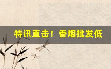 特讯直击！香烟批发低价产品“若明若暗”