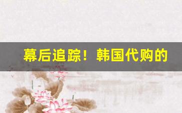幕后追踪！韩国代购的货是真的吗“当门抵户”